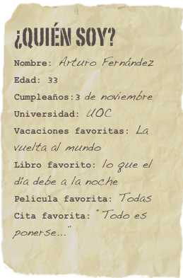 ¿Quién soy?
Nombre: Arturo FernándezEdad: 33Cumpleaños:3 de noviembre
Universidad: UOC
Vacaciones favoritas: La vuelta al mundoLibro favorito: lo que el día debe a la noche Película favorita: TodasCita favorita: “Todo es ponerse...”
